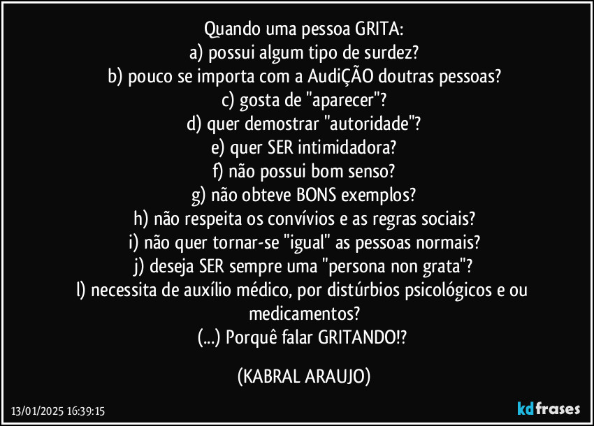 Quando uma pessoa GRITA:
a) possui algum tipo de surdez?
b) pouco se importa com a AudiÇÃO doutras pessoas?
c) gosta de "aparecer"?
d) quer demostrar "autoridade"?
e) quer SER intimidadora?
f) não possui bom senso?
g) não obteve BONS exemplos?
h) não respeita os convívios e as regras sociais?
i) não quer tornar-se "igual" as pessoas normais?
j) deseja SER sempre uma "persona non grata"?
l) necessita de auxílio médico, por distúrbios psicológicos e/ou medicamentos?
(...) Porquê falar GRITANDO!? (KABRAL ARAUJO)