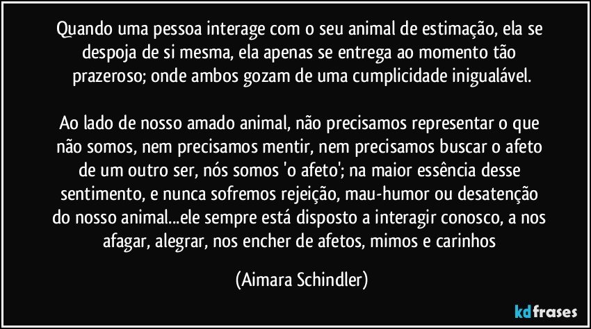 Quando uma pessoa interage com o seu animal de estimação, ela se despoja de si mesma, ela apenas se entrega ao momento tão prazeroso; onde ambos gozam de uma cumplicidade inigualável.

Ao lado de nosso amado animal, não precisamos representar o que não somos, nem precisamos mentir, nem precisamos buscar o afeto de um outro ser, nós somos 'o afeto'; na maior essência desse sentimento, e nunca sofremos rejeição, mau-humor ou desatenção do nosso animal...ele sempre está disposto a interagir conosco, a nos afagar, alegrar, nos encher de afetos, mimos e carinhos (Aimara Schindler)