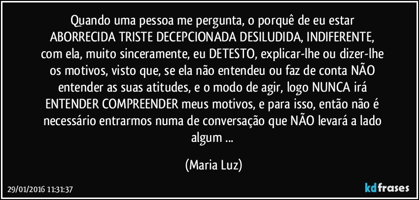 Quando uma pessoa me pergunta, o porquê de eu estar ABORRECIDA/ TRISTE/DECEPCIONADA/DESILUDIDA, INDIFERENTE, com ela, muito sinceramente, eu DETESTO, explicar-lhe ou dizer-lhe os motivos, visto que, se ela não entendeu ou faz de conta NÃO entender as suas atitudes, e o modo de agir, logo NUNCA irá ENTENDER/ COMPREENDER meus motivos, e para isso, então não é necessário entrarmos numa de conversação que NÃO levará a lado algum ... (Maria Luz)