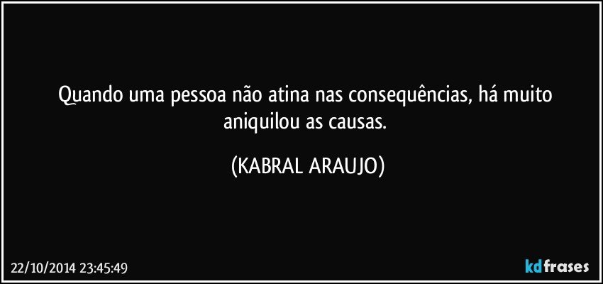 Quando uma pessoa não atina nas consequências, há muito aniquilou as causas. (KABRAL ARAUJO)