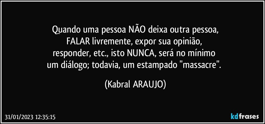 Quando uma pessoa NÃO deixa outra pessoa,
FALAR livremente, expor sua opinião, 
responder, etc., isto NUNCA, será no mínimo 
um diálogo; todavia, um estampado "massacre". (KABRAL ARAUJO)