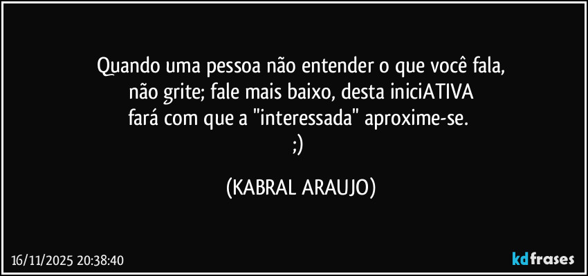 Quando uma pessoa não entender o que você fala,
não grite; fale mais baixo, desta iniciATIVA
fará com que a "interessada" aproxime-se. 
;) (KABRAL ARAUJO)