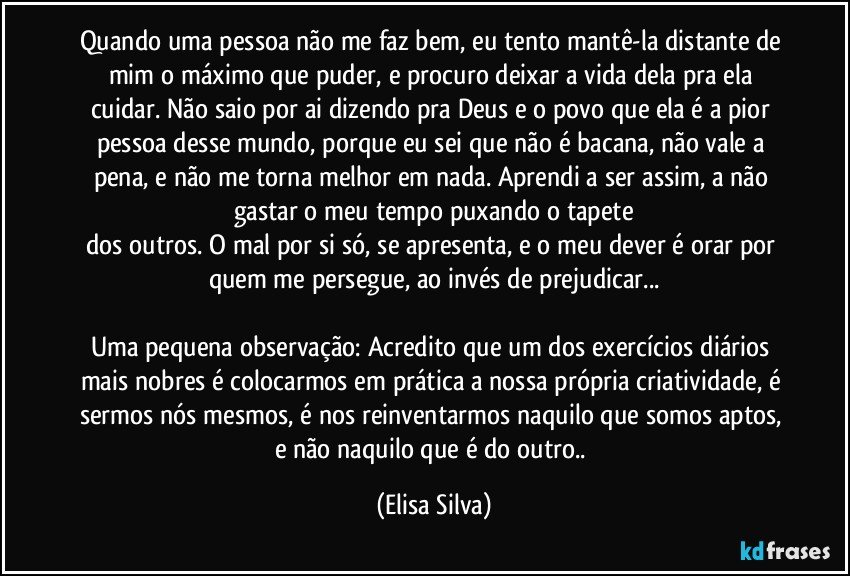 Quando uma pessoa não me faz bem, eu tento mantê-la distante de mim o máximo que puder, e procuro deixar a vida dela pra ela cuidar. Não saio por ai dizendo pra Deus e o povo que ela é a pior pessoa desse mundo, porque eu sei que não é bacana, não vale a pena, e não me torna melhor em nada. Aprendi a ser assim, a não gastar o meu tempo puxando o tapete
dos outros. O mal por si só, se apresenta, e o meu dever é orar por quem me persegue, ao invés de prejudicar...

Uma pequena observação: Acredito que um dos exercícios diários mais nobres é colocarmos em prática a nossa própria criatividade, é sermos nós mesmos, é nos reinventarmos naquilo que somos aptos, e não naquilo que é do outro.. (Elisa Silva)