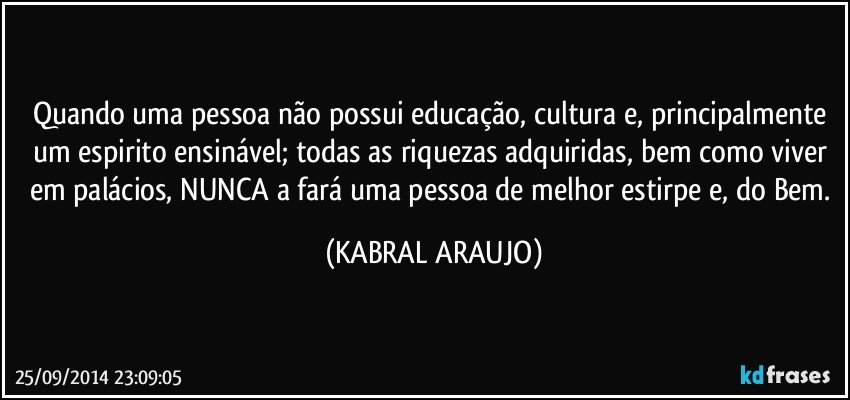 Quando uma pessoa não possui educação, cultura e, principalmente um espirito ensinável; todas as riquezas adquiridas, bem como viver em palácios, NUNCA a fará uma pessoa de melhor estirpe e, do Bem. (KABRAL ARAUJO)