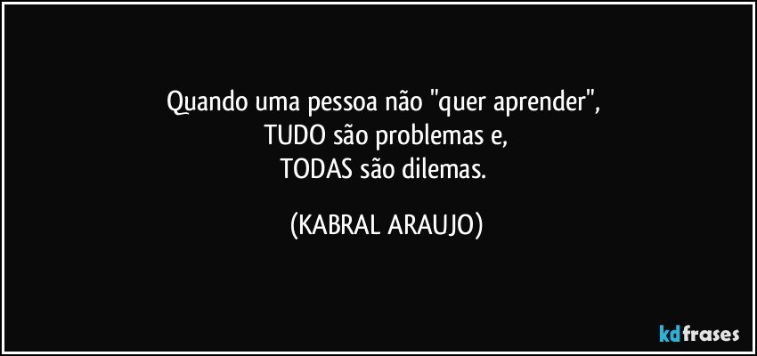 Quando uma pessoa não "quer aprender", 
TUDO são problemas e,
TODAS são dilemas. (KABRAL ARAUJO)