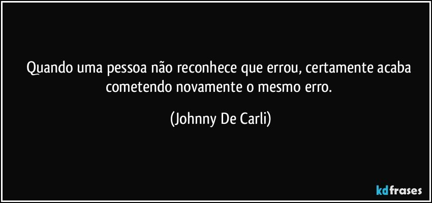 Quando uma pessoa não reconhece que errou, certamente acaba cometendo novamente o mesmo erro. (Johnny De Carli)