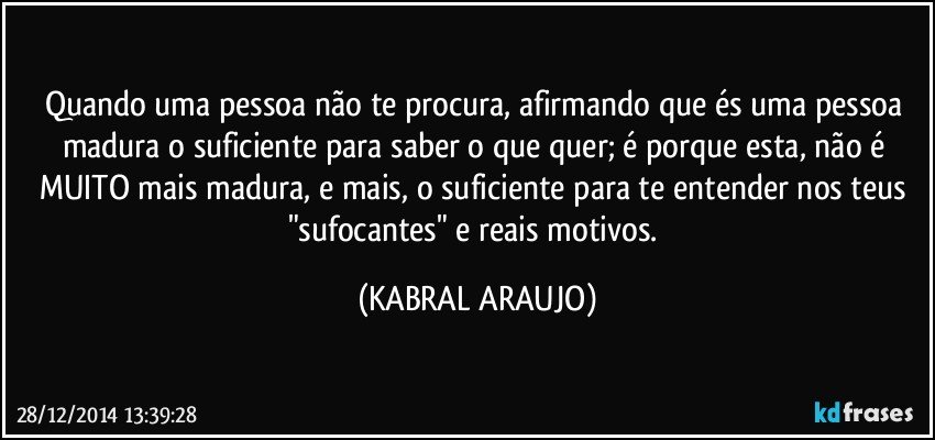 Quando uma pessoa não te procura, afirmando que és uma pessoa madura o suficiente para saber o que quer; é porque esta, não é MUITO mais madura, e mais, o suficiente para te entender nos teus "sufocantes" e reais motivos. (KABRAL ARAUJO)