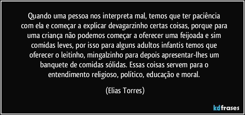 Quando uma pessoa nos interpreta mal, temos que ter paciência com ela e começar a explicar devagarzinho certas coisas, porque para uma criança não podemos começar a oferecer uma feijoada e sim comidas leves, por isso para alguns adultos infantis temos que oferecer o leitinho, mingalzinho para depois apresentar-lhes um banquete de comidas sólidas. Essas coisas servem para o entendimento religioso, político, educação e moral. (Elias Torres)