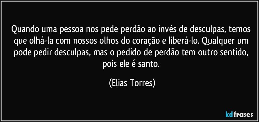 Quando uma pessoa nos pede perdão ao invés de desculpas, temos que olhá-la com nossos olhos do coração e liberá-lo. Qualquer um pode pedir desculpas, mas o pedido de perdão tem outro sentido, pois ele é santo. (Elias Torres)