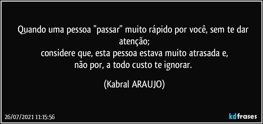 Quando uma pessoa "passar" muito rápido por você, sem te dar atenção;
considere que, esta pessoa estava muito atrasada e,
não por, a todo custo te ignorar. (KABRAL ARAUJO)