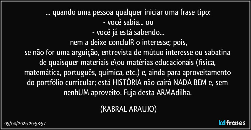 ... quando uma pessoa qualquer iniciar uma frase tipo:
- você sabia... ou
- você já está sabendo...
nem a deixe concluIR o interesse; pois,
se não for uma arguição, entrevista de mútuo interesse ou sabatina de quaisquer materiais e\ou matérias educacionais (física, matemática, português, química, etc.)  e, ainda para aproveitamento do portfólio curricular; está HISTÓRIA não cairá NADA BEM e, sem nenhUM aproveito. Fuja desta ARMAdilha. (KABRAL ARAUJO)