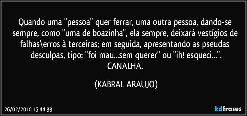 Quando uma "pessoa" quer ferrar, uma outra pessoa, dando-se sempre, como "uma de boazinha", ela sempre, deixará vestígios de falhas\erros à terceiras; em seguida, apresentando as pseudas desculpas, tipo: "foi mau...sem querer" ou "ih! esqueci...".
CANALHA. (KABRAL ARAUJO)