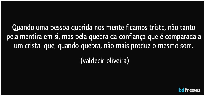 Quando uma pessoa querida nos mente ficamos triste, não tanto pela mentira em si, mas pela quebra da confiança que é comparada a um cristal que, quando quebra, não mais produz o mesmo som. (valdecir oliveira)