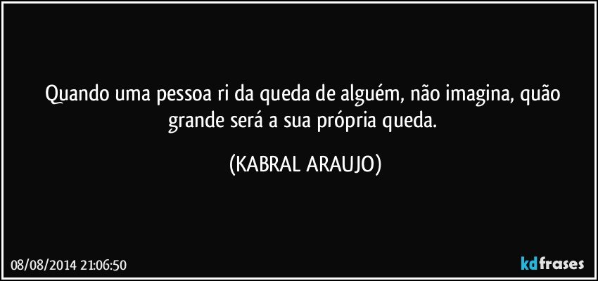 Quando uma pessoa ri da queda de alguém, não imagina, quão grande será a sua própria queda. (KABRAL ARAUJO)