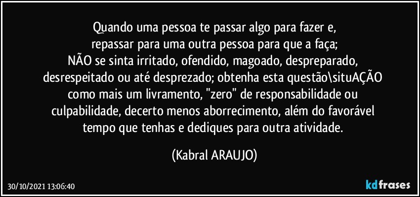 Quando uma pessoa te passar algo para fazer e,
repassar para uma outra pessoa para que a faça;
NÃO se sinta irritado, ofendido, magoado, despreparado, desrespeitado ou até desprezado; obtenha esta questão\situAÇÃO como mais um livramento, "zero" de responsabilidade ou culpabilidade, decerto menos aborrecimento, além do favorável  tempo que tenhas e dediques para outra atividade. (KABRAL ARAUJO)