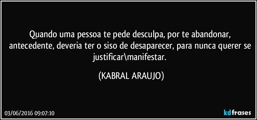 Quando uma pessoa te pede desculpa, por te abandonar, antecedente, deveria ter o siso de desaparecer, para nunca querer se justificar\manifestar. (KABRAL ARAUJO)