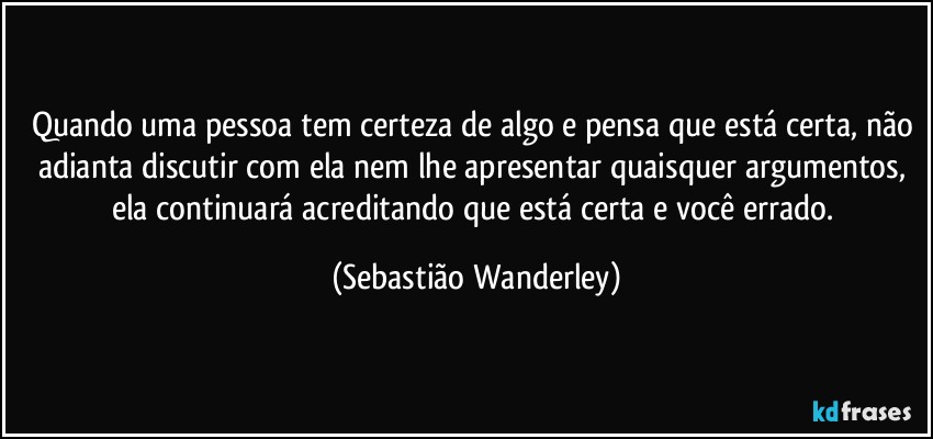 Quando uma pessoa tem certeza de algo e pensa que está certa, não adianta discutir com ela nem lhe apresentar quaisquer argumentos, ela continuará acreditando que está certa e você errado. (Sebastião Wanderley)