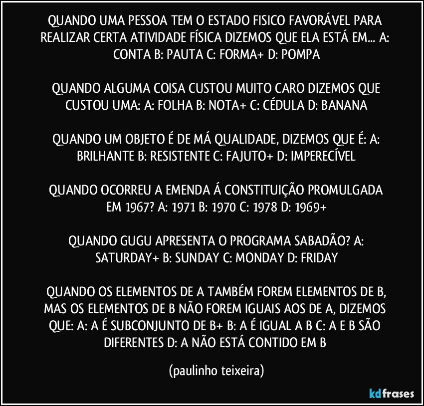 QUANDO UMA PESSOA TEM O ESTADO FISICO FAVORÁVEL PARA REALIZAR CERTA ATIVIDADE FÍSICA DIZEMOS QUE ELA ESTÁ EM...  A: CONTA  B: PAUTA  C: FORMA+  D: POMPA

 QUANDO ALGUMA COISA CUSTOU MUITO CARO DIZEMOS QUE CUSTOU UMA:  A: FOLHA  B: NOTA+  C: CÉDULA  D: BANANA

 QUANDO UM OBJETO É DE MÁ QUALIDADE, DIZEMOS QUE É:  A: BRILHANTE  B: RESISTENTE  C: FAJUTO+  D: IMPERECÍVEL

 QUANDO OCORREU A EMENDA Á CONSTITUIÇÃO PROMULGADA EM 1967?  A: 1971  B: 1970  C: 1978  D: 1969+

 QUANDO GUGU APRESENTA O PROGRAMA SABADÃO?  A: SATURDAY+  B: SUNDAY  C: MONDAY  D: FRIDAY

 QUANDO OS ELEMENTOS DE A TAMBÉM FOREM ELEMENTOS DE B, MAS OS ELEMENTOS DE B NÃO FOREM IGUAIS AOS DE A, DIZEMOS QUE:  A: A É SUBCONJUNTO DE B+  B: A É IGUAL A B  C: A E B SÃO DIFERENTES  D: A NÃO ESTÁ CONTIDO EM B (paulinho teixeira)