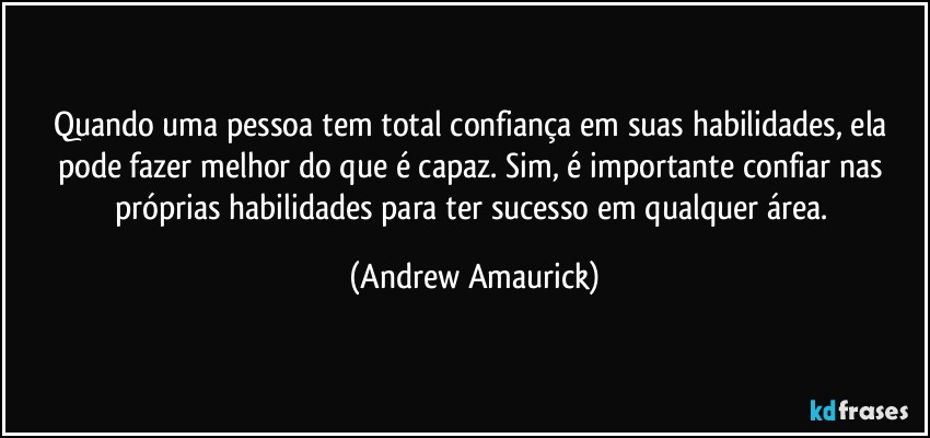 Quando uma pessoa tem total confiança em suas habilidades, ela pode fazer melhor do que é capaz. Sim, é importante confiar nas próprias habilidades para ter sucesso em qualquer área. (Andrew Amaurick)