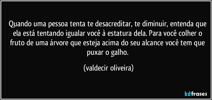Quando uma pessoa tenta te desacreditar, te diminuir, entenda que ela está tentando igualar você à estatura dela. Para você colher o fruto de uma árvore que esteja acima do seu alcance você tem que puxar o galho. (valdecir oliveira)