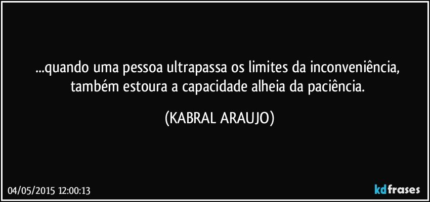 ...quando uma pessoa ultrapassa os limites da inconveniência, também estoura a capacidade alheia da paciência. (KABRAL ARAUJO)