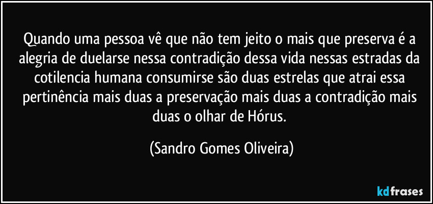 Quando uma pessoa vê que não tem jeito o mais que preserva é a alegria de duelarse nessa contradição dessa vida nessas estradas da cotilencia humana consumirse são duas estrelas que atrai essa pertinência mais duas a preservação mais duas a contradição mais duas o olhar de Hórus. (Sandro Gomes Oliveira)