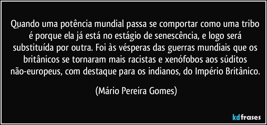 Quando uma potência mundial passa se comportar como uma tribo é porque ela já está no estágio de senescência, e logo será substituída por outra. Foi às vésperas das guerras mundiais que os britânicos se tornaram mais racistas e xenófobos aos súditos não-europeus, com destaque para os indianos, do Império Britânico. (Mário Pereira Gomes)