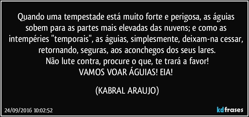 Quando uma tempestade está muito forte e perigosa, as águias sobem para as partes mais elevadas das nuvens; e como as intempéries "temporais", as águias, simplesmente, deixam-na cessar, retornando, seguras, aos aconchegos dos seus lares.
Não lute contra, procure o que, te trará a favor!
VAMOS VOAR ÁGUIAS!  EIA! (KABRAL ARAUJO)