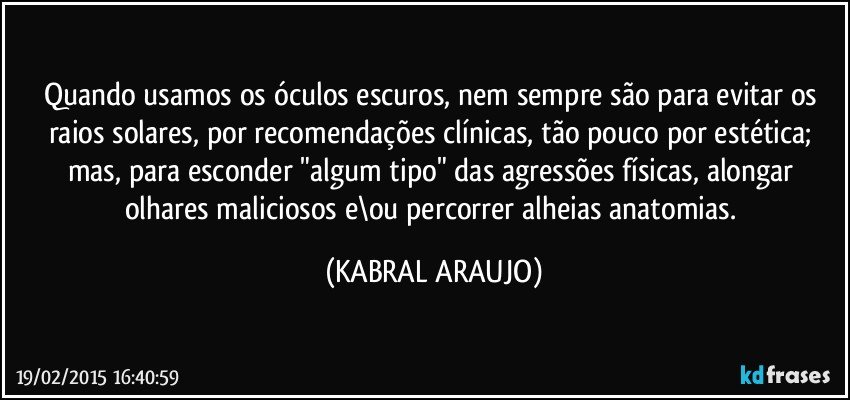 Quando usamos os óculos escuros, nem sempre são para evitar os raios solares, por recomendações clínicas, tão pouco por estética; mas, para esconder "algum tipo" das agressões físicas, alongar olhares maliciosos e\ou percorrer alheias anatomias. (KABRAL ARAUJO)