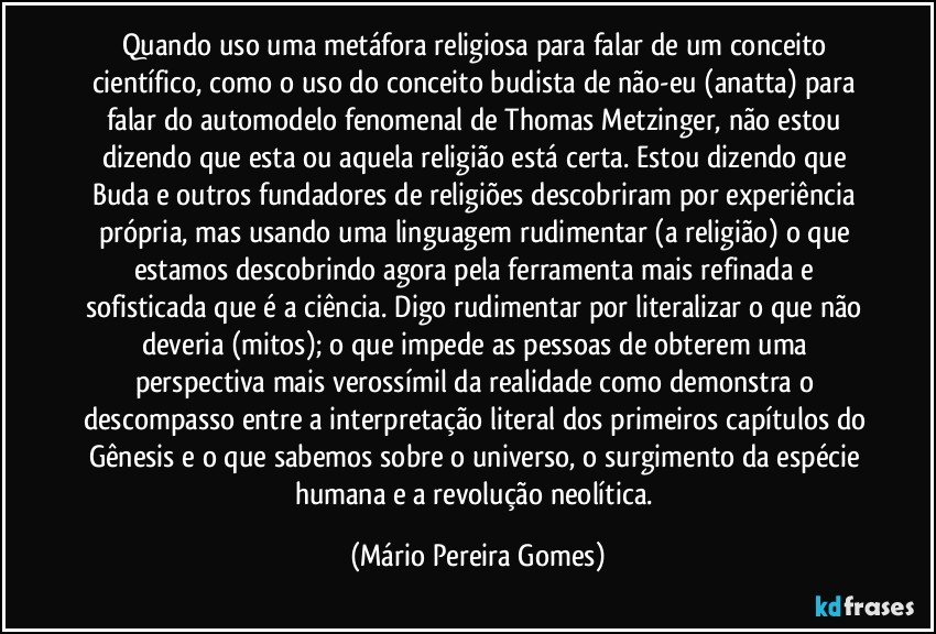 Quando uso uma metáfora religiosa para falar de um conceito científico, como o uso do conceito budista de não-eu (anatta) para falar do automodelo fenomenal de Thomas Metzinger, não estou dizendo que esta ou aquela religião está certa. Estou dizendo que Buda e outros fundadores de religiões descobriram por experiência própria, mas usando uma linguagem rudimentar (a religião) o que estamos descobrindo agora pela ferramenta mais refinada e sofisticada que é a ciência. Digo rudimentar por literalizar o que não deveria (mitos); o que impede as pessoas de obterem uma perspectiva mais verossímil da realidade como demonstra o descompasso entre a interpretação literal dos primeiros capítulos do Gênesis e o que sabemos sobre o universo, o surgimento da espécie humana e a revolução neolítica. (Mário Pereira Gomes)