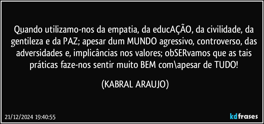 Quando utilizamo-nos da empatia, da educAÇÃO, da civilidade, da gentileza e da PAZ; apesar dum MUNDO agressivo, controverso, das adversidades e, implicâncias nos valores; obSERvamos que as tais práticas faze-nos sentir muito BEM com\apesar de TUDO! (KABRAL ARAUJO)