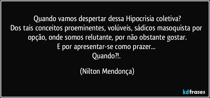 Quando vamos despertar dessa Hipocrisia coletiva?
Dos tais conceitos proeminentes, volúveis, sádicos masoquista por opção, onde somos  relutante, por não obstante gostar.
E por apresentar-se como prazer... 
Quando?!. (Nilton Mendonça)