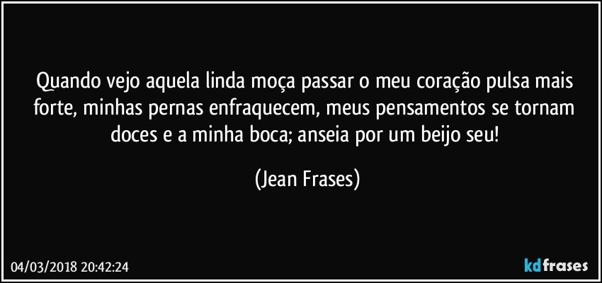 Quando vejo aquela linda moça passar o meu coração pulsa mais forte, minhas pernas enfraquecem, meus pensamentos se tornam doces e a minha boca; anseia por um beijo seu! (Jean Frases)