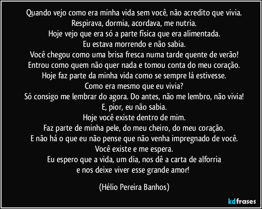 Quando vejo como era minha vida sem você, não acredito que vivia.
Respirava, dormia, acordava, me nutria.
Hoje vejo que era só a parte física que era alimentada.
Eu estava morrendo e não sabia.
Você chegou como uma brisa fresca numa tarde quente de verão!
Entrou como quem não quer nada e tomou conta do meu coração.
Hoje faz parte da minha vida como se sempre lá estivesse.
Como era mesmo que eu vivia?
Só consigo me lembrar do agora. Do antes, não me lembro, não vivia!
E, pior, eu não sabia.
Hoje você existe dentro de mim.
Faz parte de minha pele, do meu cheiro, do meu coração.
E não há o que eu não pense que não venha impregnado de você.
Você existe e me espera.
Eu espero que a vida, um dia, nos dê a carta de alforria
e nos deixe viver esse grande amor! (Hélio Pereira Banhos)