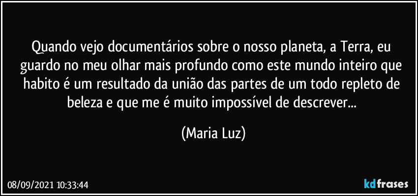 Quando vejo documentários sobre o nosso planeta, a Terra, eu guardo no meu olhar mais profundo como este mundo inteiro que habito é um resultado da união das partes de um todo repleto de beleza e que me é muito impossível de descrever... (Maria Luz)