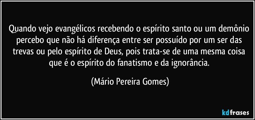 Quando vejo evangélicos recebendo o espírito santo ou um demônio percebo que não há diferença entre ser possuído por um ser das trevas ou pelo espírito de Deus, pois trata-se de uma mesma coisa que é o espírito do fanatismo e da ignorância. (Mário Pereira Gomes)