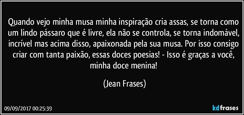 Quando vejo minha musa minha inspiração cria assas, se torna como um lindo pássaro que é livre, ela não se controla, se torna indomável, incrível mas acima disso, apaixonada pela sua musa. Por isso consigo criar com tanta paixão, essas doces poesias! - Isso é graças a você, minha doce menina! (Jean Frases)