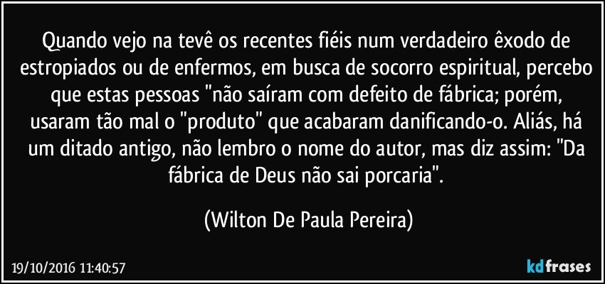 Quando vejo na tevê os recentes fiéis num verdadeiro êxodo de estropiados ou de enfermos, em busca de socorro espiritual, percebo que estas pessoas "não saíram com defeito de fábrica; porém, usaram tão mal o "produto" que acabaram danificando-o. Aliás, há um ditado antigo, não lembro o nome do autor, mas diz assim: "Da fábrica de Deus não sai porcaria". (Wilton De Paula Pereira)