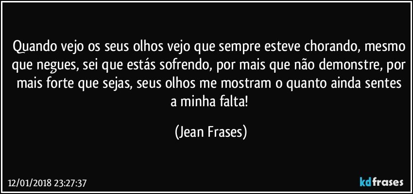 Quando vejo os seus olhos vejo que sempre esteve chorando, mesmo que negues, sei que estás sofrendo, por mais que não demonstre, por mais forte que sejas, seus olhos me mostram o quanto ainda sentes a minha falta! (Jean Frases)