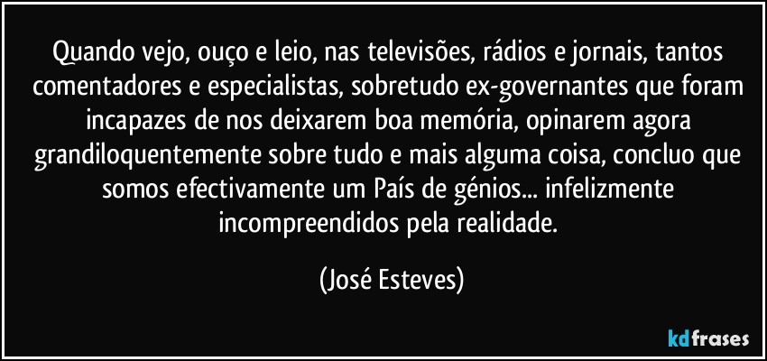 Quando vejo, ouço e leio, nas televisões, rádios e jornais, tantos comentadores e especialistas, sobretudo ex-governantes que foram incapazes de nos deixarem boa memória, opinarem agora grandiloquentemente sobre tudo e mais alguma coisa, concluo que somos efectivamente um País de génios... infelizmente incompreendidos pela realidade. (José Esteves)