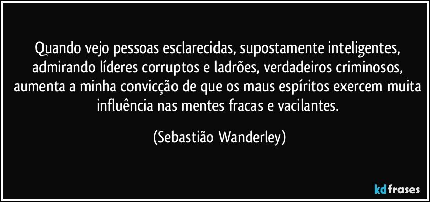 Quando vejo pessoas esclarecidas, supostamente inteligentes, admirando líderes corruptos e ladrões, verdadeiros criminosos, aumenta a minha convicção de que os maus espíritos exercem muita influência nas mentes fracas e vacilantes. (Sebastião Wanderley)