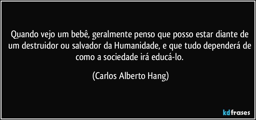 Quando vejo um bebê, geralmente penso que posso estar diante de um destruidor ou salvador da Humanidade, e que tudo dependerá de como a sociedade irá educá-lo. (Carlos Alberto Hang)