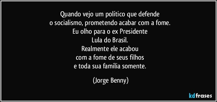 Quando vejo um político que defende 
o socialismo, prometendo acabar com a fome. 
Eu olho  para o ex Presidente 
Lula do Brasil. 
Realmente ele acabou 
com a fome de seus filhos 
e toda sua família somente. (Jorge Benny)