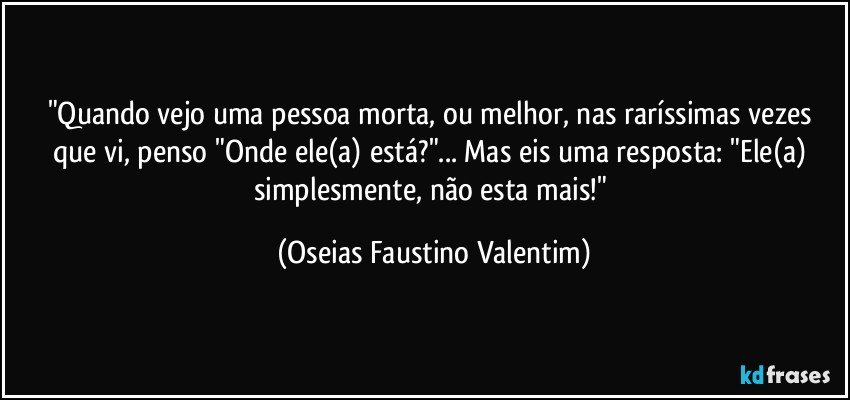 "Quando vejo uma pessoa morta, ou melhor, nas raríssimas vezes que vi, penso "Onde ele(a) está?"... Mas eis uma resposta: "Ele(a) simplesmente, não esta mais!" (Oseias Faustino Valentim)