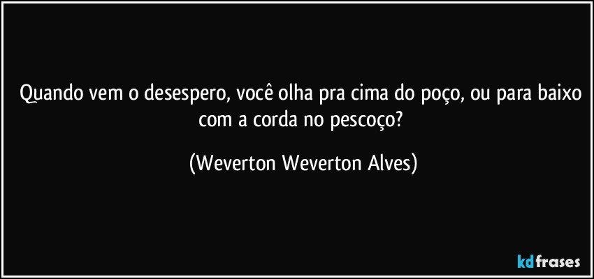 Quando vem o desespero, você olha pra cima do poço, ou para baixo com a corda no pescoço? (Weverton Weverton Alves)