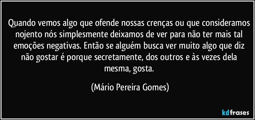 Quando vemos algo que ofende nossas crenças ou que consideramos nojento nós simplesmente deixamos de ver para não ter mais tal emoções negativas. Então se alguém busca ver muito algo que diz não gostar é porque secretamente, dos outros e às vezes dela mesma, gosta. (Mário Pereira Gomes)