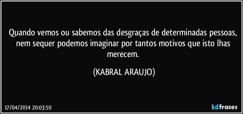 Quando vemos ou sabemos das desgraças de determinadas pessoas, nem sequer podemos imaginar por tantos motivos que isto lhas merecem. (KABRAL ARAUJO)