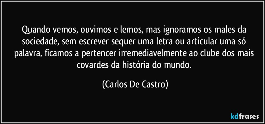 Quando vemos, ouvimos e lemos, mas ignoramos os males da sociedade, sem escrever sequer uma letra ou articular uma só palavra, ficamos a pertencer irremediavelmente ao clube dos mais covardes da história do mundo. (Carlos De Castro)