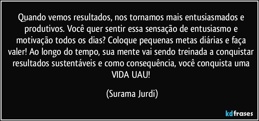 Quando vemos resultados, nos tornamos mais entusiasmados e produtivos. Você quer sentir essa sensação de entusiasmo e motivação todos os dias? Coloque pequenas metas diárias e faça valer! Ao longo do tempo, sua mente vai sendo treinada a conquistar resultados sustentáveis e como consequência, você conquista uma VIDA UAU! (Surama Jurdi)