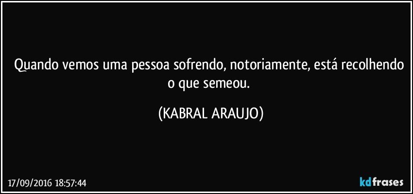 Quando vemos uma pessoa sofrendo, notoriamente, está recolhendo o que semeou. (KABRAL ARAUJO)